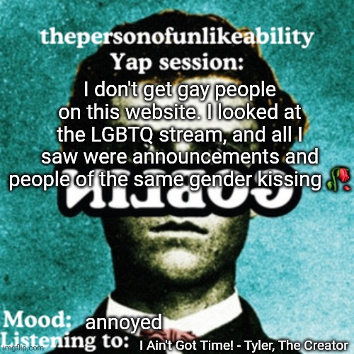 like I do NOT need to see furry animals kissing and famous, gtfo | I don't get gay people on this website. I looked at the LGBTQ stream, and all I saw were announcements and people of the same gender kissing 🥀; annoyed; I Ain't Got Time! - Tyler, The Creator | image tagged in thepersonofunlikeability yap session by arabmogus | made w/ Imgflip meme maker