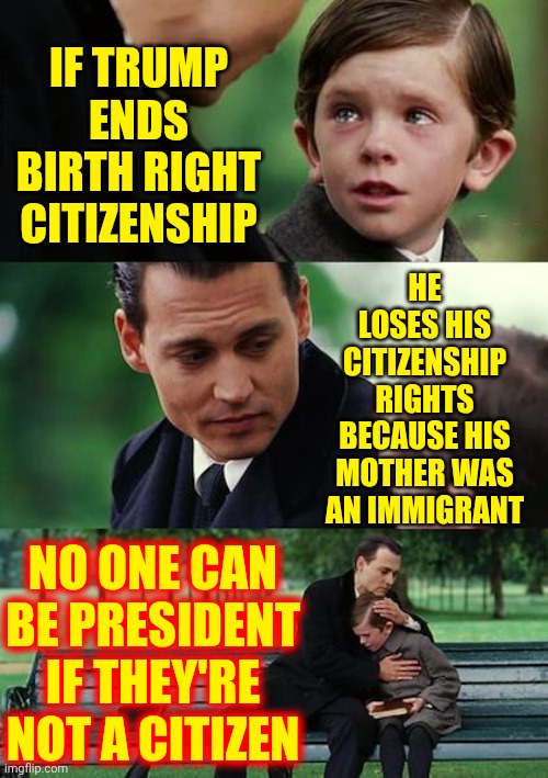 Wouldn't That Be Great!  Trump's Mother Was A Immigrant When He Was Born And Didn't Become Legal Until AFTER His Birth | IF TRUMP ENDS BIRTH RIGHT CITIZENSHIP; HE LOSES HIS CITIZENSHIP RIGHTS BECAUSE HIS MOTHER WAS AN IMMIGRANT; NO ONE CAN BE PRESIDENT IF THEY'RE NOT A CITIZEN | image tagged in memes,finding neverland,trump is a moron,donald trump is an idiot,trump is an asshole,maga | made w/ Imgflip meme maker