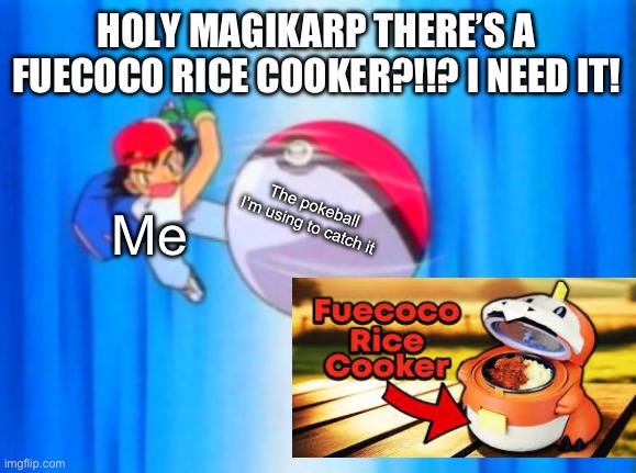 WHAT?! | HOLY MAGIKARP THERE’S A FUECOCO RICE COOKER?!!? I NEED IT! The pokeball I’m using to catch it; Me | image tagged in ash ketchum throwing pokeball | made w/ Imgflip meme maker