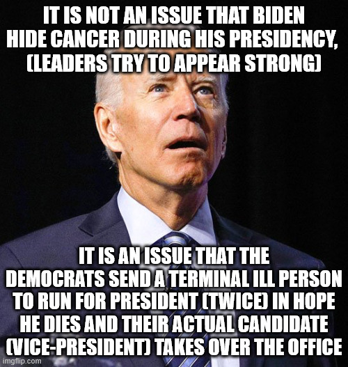 "Just found" terminal cancer that take years and would have to been noticed by potus anual medchecks, | IT IS NOT AN ISSUE THAT BIDEN HIDE CANCER DURING HIS PRESIDENCY, 
(LEADERS TRY TO APPEAR STRONG); IT IS AN ISSUE THAT THE DEMOCRATS SEND A TERMINAL ILL PERSON TO RUN FOR PRESIDENT (TWICE) IN HOPE HE DIES AND THEIR ACTUAL CANDIDATE (VICE-PRESIDENT) TAKES OVER THE OFFICE | image tagged in joe biden,politics,gambling,conspiracy,bet on dead | made w/ Imgflip meme maker