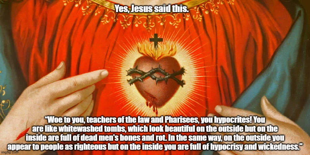 The Evangelist Matthew's "Woe Passage" About Pharisees Being Like White-Washed Tombs, "But On The Inside You Are Full Of Rot" | Yes, Jesus said this. “Woe to you, teachers of the law and Pharisees, you hypocrites! You are like whitewashed tombs, which look beautiful on the outside but on the inside are full of dead men's bones and rot. In the same way, on the outside you appear to people as righteous but on the inside you are full of hypocrisy and wickedness." | image tagged in the woe passages,dead mens bones and rot,hypocrisy,whitewashed sepulchres | made w/ Imgflip meme maker