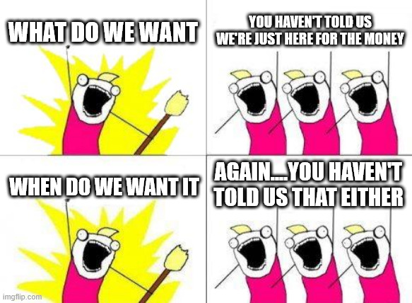 What Do We Want | WHAT DO WE WANT; YOU HAVEN'T TOLD US
WE'RE JUST HERE FOR THE MONEY; AGAIN....YOU HAVEN'T TOLD US THAT EITHER; WHEN DO WE WANT IT | image tagged in memes,what do we want | made w/ Imgflip meme maker