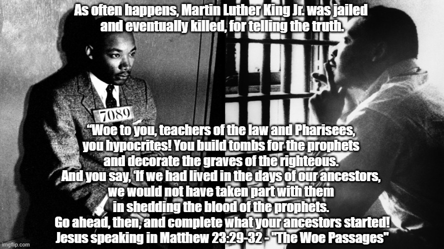 Martin Luther King Jr. And Jesus' "Woe Passage" About Decorating The Graves Of "The Righteous" While Wanting Their Blood | As often happens, Martin Luther King Jr. was jailed 
and eventually killed, for telling the truth. “Woe to you, teachers of the law and Pharisees, 
you hypocrites! You build tombs for the prophets 
and decorate the graves of the righteous. 
And you say, ‘If we had lived in the days of our ancestors, 
we would not have taken part with them 
in shedding the blood of the prophets. 
Go ahead, then, and complete what your ancestors started!
Jesus speaking in Matthew 23:29-32 - "The Woe Passages" | image tagged in martin luther king jr,the woe passages,matthew 23,decorate the graves of the righteous,shedding the blood of the prophets | made w/ Imgflip meme maker