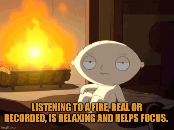 Listening to a fire, real or recorded, is relaxing and helps focus | LISTENING TO A FIRE, REAL OR RECORDED, IS RELAXING AND HELPS FOCUS. | image tagged in fire,autism,wellbeing,focus | made w/ Imgflip meme maker