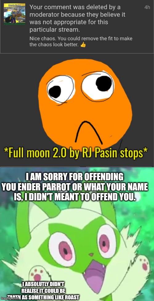 I AM SORRY FOR OFFENDING YOU ENDER PARROT OR WHAT YOUR NAME IS, I DIDN'T MEANT TO OFFEND YOU. I ABSOLUTLY DIDN'T REALISE IT COULD BE TAKEN AS SOMETHING LIKE ROAST | image tagged in full moon 2 0 by rj pasin stops,sprigatito shocked,apology | made w/ Imgflip meme maker