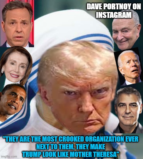 TRUMP is Mother Theresa by Comparison.   The LEFT. The new same as the old. Democrat Leftists | DAVE PORTNOY ON
INSTAGRAM; "THEY ARE THE MOST CROOKED ORGANIZATION EVER
NEXT TO THEM, THEY MAKE
TRUMP LOOK LIKE MOTHER THERESA" | image tagged in mother,nun,trump,nancy pelosi,chuck schumer,biden obama | made w/ Imgflip meme maker