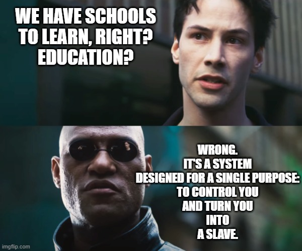 neo vs morpheus | WE HAVE SCHOOLS
TO LEARN, RIGHT?
EDUCATION? WRONG.
IT'S A SYSTEM
DESIGNED FOR A SINGLE PURPOSE:
TO CONTROL YOU
AND TURN YOU
INTO
A SLAVE. | image tagged in neo vs morpheus | made w/ Imgflip meme maker