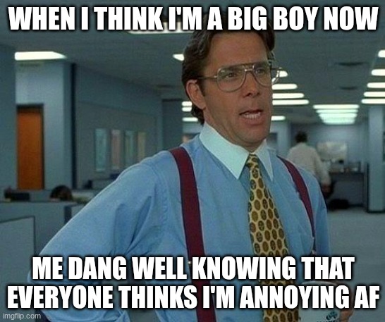 MY FRIEND JARED'S LIFE!!!! | WHEN I THINK I'M A BIG BOY NOW; ME DANG WELL KNOWING THAT EVERYONE THINKS I'M ANNOYING AF | image tagged in memes,that would be great | made w/ Imgflip meme maker
