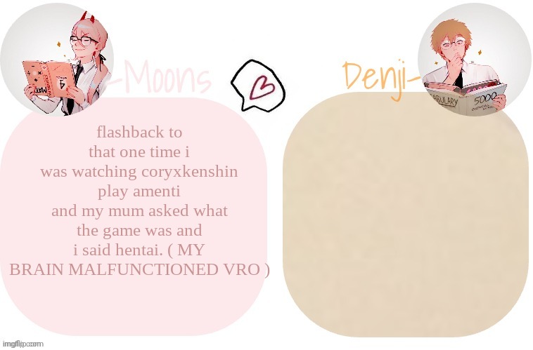 Moons X Denji announcement template | flashback to that one time i was watching coryxkenshin play amenti and my mum asked what the game was and i said hentai. ( MY BRAIN MALFUNCTIONED VRO ) | image tagged in moons x denji announcement template | made w/ Imgflip meme maker