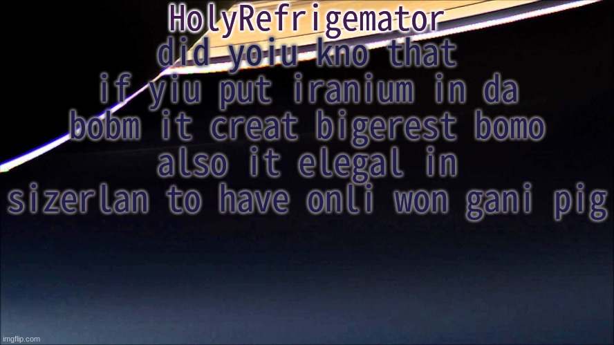 HolyRefrigemator Temp | did yoiu kno that if yiu put iranium in da bobm it creat bigerest bomo
also it elegal in sizerlan to have onli won gani pig | image tagged in holyrefrigemator temp | made w/ Imgflip meme maker