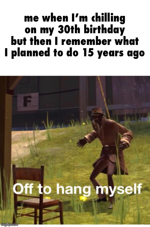 Off to hang myself! | me when I’m chilling on my 30th birthday but then I remember what I planned to do 15 years ago | image tagged in off to hang myself | made w/ Imgflip meme maker