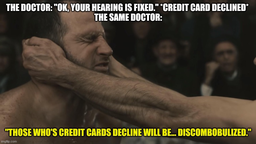 Ears ringing, ears fractured, ears broken, ear hemmoraging, psychological recovery: six weeks. Ear recovery: six months. | THE DOCTOR: "OK, YOUR HEARING IS FIXED." *CREDIT CARD DECLINED* 
THE SAME DOCTOR:; "THOSE WHO'S CREDIT CARDS DECLINE WILL BE... DISCOMBOBULIZED." | image tagged in discombobulate | made w/ Imgflip meme maker