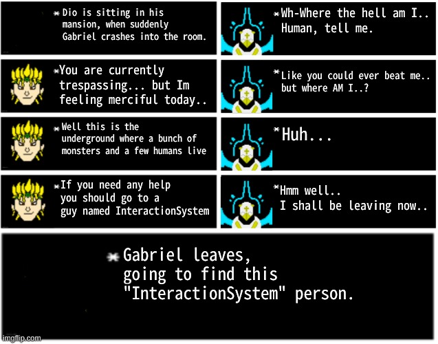 part 1 or sum | Wh-Where the hell am I..
Human, tell me. Dio is sitting in his mansion, when suddenly Gabriel crashes into the room. You are currently trespassing... but Im feeling merciful today.. Like you could ever beat me..
but where AM I..? Well this is the underground where a bunch of monsters and a few humans live; Huh... If you need any help you should go to a guy named InteractionSystem; Hmm well..
I shall be leaving now.. Gabriel leaves, going to find this "InteractionSystem" person. | image tagged in dio undertale text boxes,gabriel 4 textboxes,dio brando undertale 1 textbox | made w/ Imgflip meme maker