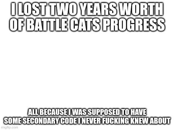 I'm supposed to have my inquiry code and some "confirmation code" they never fucking tell you about | I LOST TWO YEARS WORTH OF BATTLE CATS PROGRESS; ALL BECAUSE I WAS SUPPOSED TO HAVE SOME SECONDARY CODE I NEVER FUCKING KNEW ABOUT | image tagged in blank white template | made w/ Imgflip meme maker