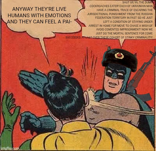 -The coming revenge. | SHUT UP, YA, THE DUMP COCKROACHES EATER! EACH OF UKRAINIAN MAN HAVE A CRIMINAL TRACE OF ESCAPING THE JURISDICTIONAL PUNISHMENT FROM THE RUSSIAN FEDERATION TERRITORY IN PAST SO HE JUST LEFT A CONDITION OF STAYING UNDER ARREST IN HOME FOR MOVE TO CHASE A WISH OF AVOID CEMENTED IMPRISONMENT! NOW WE JUST DO THE MORTAL SENTENCE FOR COME SUCCEEDED AT LAST OVER THESE COHORT OF STINKY CRIMINALITY! ANYWAY THEY'RE LIVE HUMANS WITH EMOTIONS AND THEY CAN FEEL A PAI- | image tagged in memes,batman slapping robin,russo-ukrainian war,you dare oppose me mortal,supreme court,war criminal | made w/ Imgflip meme maker