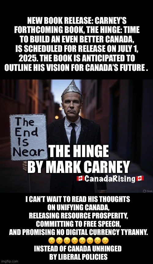 ??CanadaRising?? | NEW BOOK RELEASE: CARNEY’S FORTHCOMING BOOK, THE HINGE: TIME TO BUILD AN EVEN BETTER CANADA, IS SCHEDULED FOR RELEASE ON JULY 1, 2025. THE BOOK IS ANTICIPATED TO OUTLINE HIS VISION FOR CANADA’S FUTURE . THE HINGE
BY MARK CARNEY; I CAN’T WAIT TO READ HIS THOUGHTS 
ON UNIFYING CANADA,
 RELEASING RESOURCE PROSPERITY, 
COMMITTING TO FREE SPEECH,
AND PROMISING NO DIGITAL CURRENCY TYRANNY.
😞😞😞😞😞😞😞😞
INSTEAD OF CANADA UNHINGED 
BY LIBERAL POLICIES | image tagged in canadian politics | made w/ Imgflip meme maker
