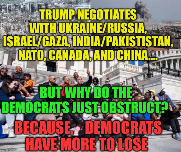 Democrats are afraid to negotiate with President Trump | TRUMP NEGOTIATES WITH UKRAINE/RUSSIA, ISRAEL/GAZA, INDIA/PAKISTISTAN, NATO, CANADA, AND CHINA…. BUT WHY DO THE DEMOCRATS JUST OBSTRUCT? BECAUSE,    DEMOCRATS HAVE MORE TO LOSE | image tagged in gifs,democrats,president trump,trump administration | made w/ Imgflip meme maker