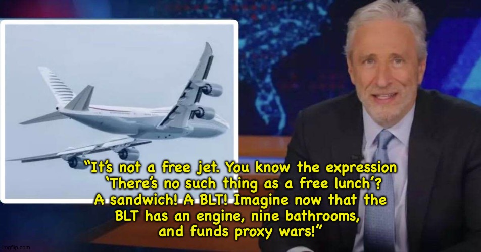 No such thing as a free jet | “It’s not a free jet. You know the expression
 ‘There’s no such thing as a free lunch’?
 A sandwich! A BLT! Imagine now that the 
BLT has an engine, nine bathrooms, 
and funds proxy wars!” | image tagged in jon stewart,qatarjet | made w/ Imgflip meme maker