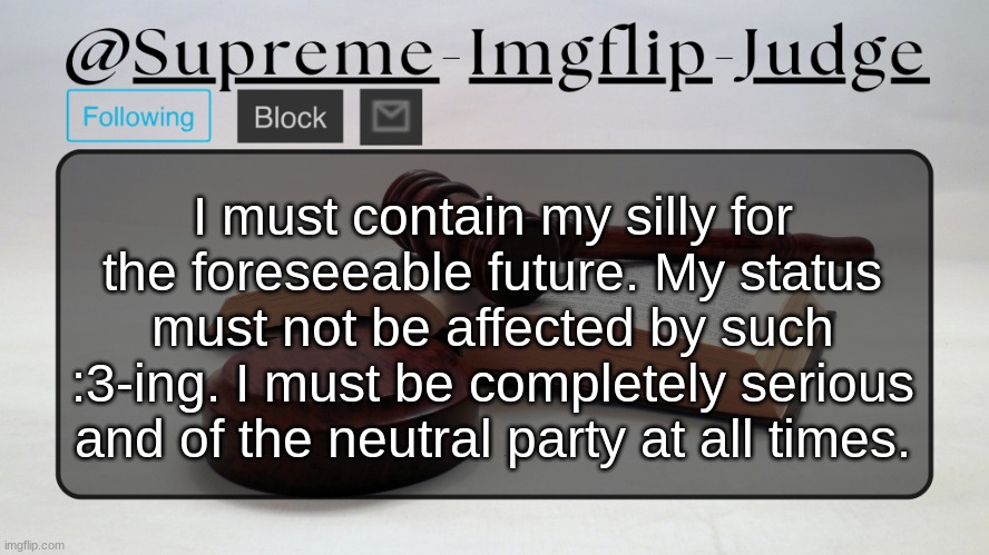Supreme-Imgflip-Judge Announcement template | I must contain my silly for the foreseeable future. My status must not be affected by such :3-ing. I must be completely serious and of the neutral party at all times. | image tagged in supreme-imgflip-judge announcement template | made w/ Imgflip meme maker