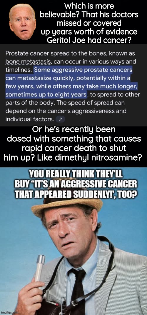 Joe was poisoned to shut him up | Which is more believable? That his doctors missed or covered up years worth of evidence Geritol Joe had cancer? Or he's recently been dosed with something that causes rapid cancer death to shut him up? Like dimethyl nitrosamine? | image tagged in biden,cancer,poison | made w/ Imgflip meme maker