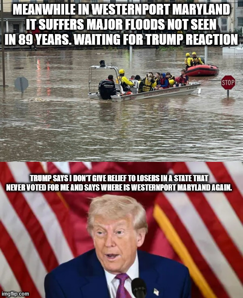 Trump responds to floods of May 2025 | MEANWHILE IN WESTERNPORT MARYLAND IT SUFFERS MAJOR FLOODS NOT SEEN IN 89 YEARS. WAITING FOR TRUMP REACTION; TRUMP SAYS I DON'T GIVE RELIEF TO LOSERS IN A STATE THAT NEVER VOTED FOR ME AND SAYS WHERE IS WESTERNPORT MARYLAND AGAIN. | image tagged in westernport maryland,maryland,crazy trump,donald trump approves,bat crazy,dementia | made w/ Imgflip meme maker