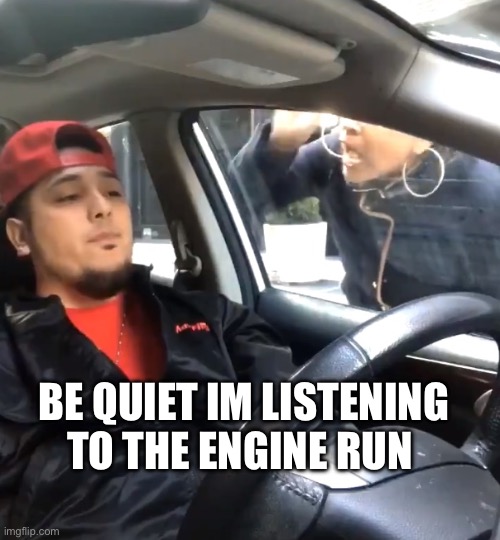 Car is running | BE QUIET IM LISTENING TO THE ENGINE RUN | image tagged in stfu im listening to | made w/ Imgflip meme maker