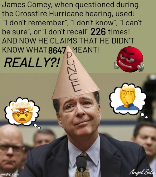 Comey doesn't know 8647 | James Comey, when questioned during 
the Crossfire Hurricane hearing, used:
 "I don't remember", "I don't know", "I can't
be sure", or "I don't recall"            times!
AND NOW HE CLAIMS THAT HE DIDN'T
KNOW WHAT               MEANT! 226; 8647; REALLY?! Angel Soto | image tagged in james comey,fbi director james comey,crossfire hurricane,8647,government corruption | made w/ Imgflip meme maker