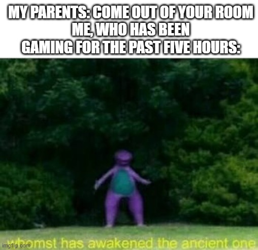 Whomst has awakened the ancient one | MY PARENTS: COME OUT OF YOUR ROOM
ME, WHO HAS BEEN GAMING FOR THE PAST FIVE HOURS: | image tagged in whomst has awakened the ancient one | made w/ Imgflip meme maker