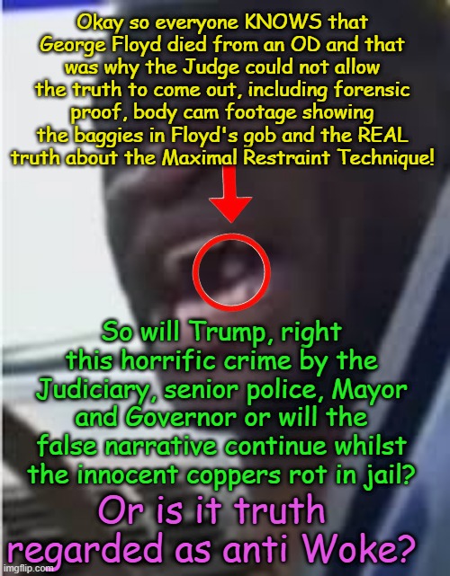 Now with Trump as POTUS, will he allow the TRUTH to come out about George Floyd? | Okay so everyone KNOWS that George Floyd died from an OD and that was why the Judge could not allow the truth to come out, including forensic proof, body cam footage showing the baggies in Floyd's gob and the REAL truth about the Maximal Restraint Technique! So will Trump, right this horrific crime by the Judiciary, senior police, Mayor and Governor or will the false narrative continue whilst the innocent coppers rot in jail? Or is it truth regarded as anti Woke? | image tagged in jacob frey tampon tim walz,minneapolis,far left kangaroo court,derek chauvin,judge cahill medaria arradondo,framed | made w/ Imgflip meme maker