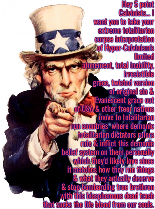 Stop Invading True Churches Like Roaches Would | Hey 5 point Calvinists... I want you to take your extreme totalitarian corpse interpretation of Hyper-Calvinism's limited atonement, total inability, irresistible grace, twisted version of original sin & Evanescent grace out of USA & other freer nations; move to totalitarian run countries  where demonic totalitarian dictators rulers rule & inflict this demonic belief system on them personally which they'd likely love since it matches how they run things & what they actually deserve & stop bombarding true brethren with this blasphemous dead trash that sucks the life blood from our souls. | image tagged in uncle sam,calvinism,arminian,molinism,reformed theology 5 point calvinists,divine dictator nightmare dogma | made w/ Imgflip meme maker