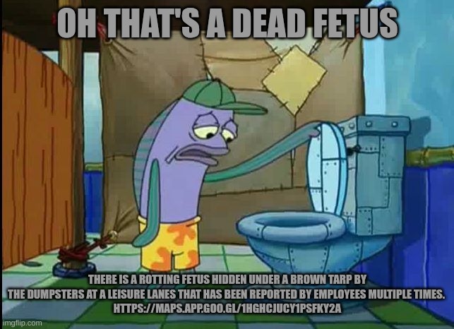 oh thats a toilet spongebob fish | OH THAT'S A DEAD FETUS; THERE IS A ROTTING FETUS HIDDEN UNDER A BROWN TARP BY THE DUMPSTERS AT A LEISURE LANES THAT HAS BEEN REPORTED BY EMPLOYEES MULTIPLE TIMES. 
HTTPS://MAPS.APP.GOO.GL/1HGHCJUCY1PSFKY2A | image tagged in oh thats a toilet spongebob fish | made w/ Imgflip meme maker