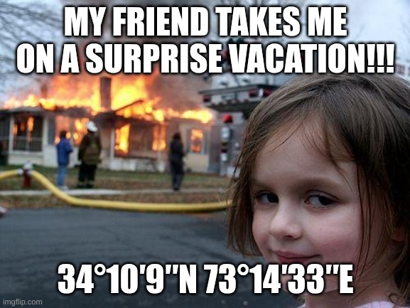 Disaster Girl Meme | MY FRIEND TAKES ME ON A SURPRISE VACATION!!! 34°10′9″N 73°14′33″E | image tagged in memes,disaster girl | made w/ Imgflip meme maker