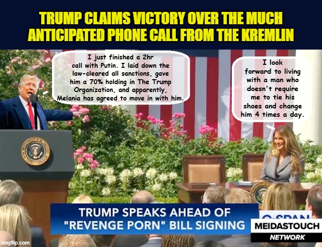 The Trump admin proves it's 'winning' ...and it's only Monday... | TRUMP CLAIMS VICTORY OVER THE MUCH ANTICIPATED PHONE CALL FROM THE KREMLIN; I look forward to living with a man who doesn't require me to tie his shoes and change him 4 times a day. I just finished a 2hr call with Putin. I laid down the law-cleared all sanctions, gave him a 70% holding in The Trump Organization, and apparently, Melania has agreed to move in with him. | image tagged in impeach trump,donald trump memes,government corruption,trump is a moron,melania trump meme | made w/ Imgflip meme maker