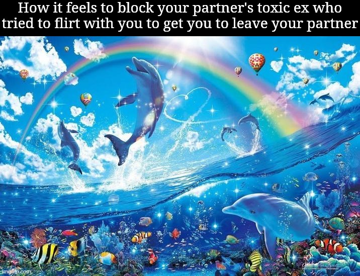 . | How it feels to block your partner's toxic ex who tried to flirt with you to get you to leave your partner | image tagged in happy dolphin rainbow | made w/ Imgflip meme maker