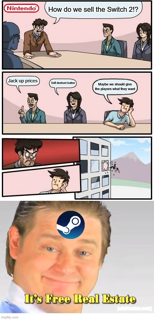 PC master race indie future | How do we sell the Switch 2!? Jack up prices; Self destruct button; Maybe we should give the players what they want | image tagged in boardroom meeting suggestion,it's free real estate,nintendo,pc gaming,valve,steam | made w/ Imgflip meme maker