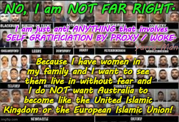 Nope I am NOT Far Right, just anti anything WOKE because I want to see Little Ones and women live without FEAR! | NO, I am NOT FAR RIGHT. Because I have women in my family and I want to see them live in without fear and I do NOT want Australia to become like the United Islamic Kingdom or the European Islamic Union! I am just anti ANYTHING that involves SELF GRATIFICIATION BY PROXY / WOKE. Yarra Man | image tagged in self gratification by proxy,far left progressive,islamicific invasion,blindness stupid,labor labour,open borders | made w/ Imgflip meme maker
