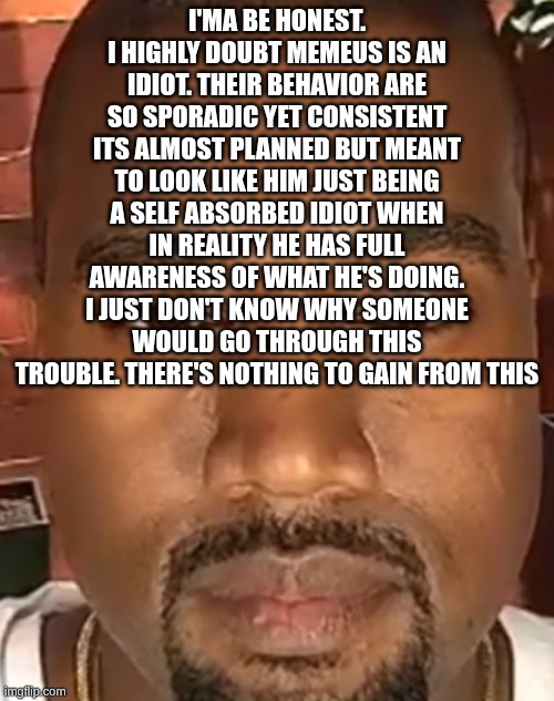 Kanye West Stare | I'MA BE HONEST. I HIGHLY DOUBT MEMEUS IS AN IDIOT. THEIR BEHAVIOR ARE SO SPORADIC YET CONSISTENT ITS ALMOST PLANNED BUT MEANT TO LOOK LIKE HIM JUST BEING A SELF ABSORBED IDIOT WHEN IN REALITY HE HAS FULL AWARENESS OF WHAT HE'S DOING. I JUST DON'T KNOW WHY SOMEONE WOULD GO THROUGH THIS TROUBLE. THERE'S NOTHING TO GAIN FROM THIS | image tagged in kanye west stare | made w/ Imgflip meme maker