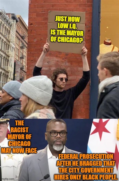Pssst . . . sometimes it IS racist when leftists do it. | JUST HOW LOW I.Q. IS THE MAYOR OF CHICAGO? THE RACIST MAYOR OF CHICAGO MAY NOW FACE; FEDERAL PROSECUTION AFTER HE BRAGGED THAT THE CITY GOVERNMENT HIRES ONLY BLACK PEOPLE. | image tagged in yep | made w/ Imgflip meme maker
