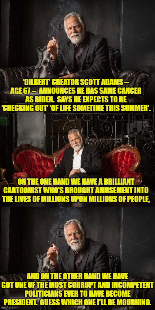 Just to put things into perspective. | ‘DILBERT’ CREATOR SCOTT ADAMS -- AGE 67 --  ANNOUNCES HE HAS SAME CANCER AS BIDEN.  SAYS HE EXPECTS TO BE ‘CHECKING OUT’ ‘OF LIFE SOMETIME THIS SUMMER’. ON THE ONE HAND WE HAVE A BRILLIANT CARTOONIST WHO'S BROUGHT AMUSEMENT INTO THE LIVES OF MILLIONS UPON MILLIONS OF PEOPLE, AND ON THE OTHER HAND WE HAVE GOT ONE OF THE MOST CORRUPT AND INCOMPETENT POLITICIANS EVER TO HAVE BECOME PRESIDENT.  GUESS WHICH ONE I'LL BE MOURNING. | image tagged in yep | made w/ Imgflip meme maker