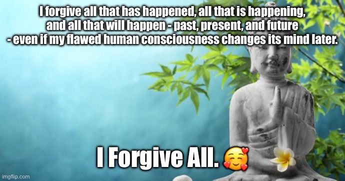 I Forgive All. <3 | I forgive all that has happened, all that is happening, and all that will happen - past, present, and future - even if my flawed human consciousness changes its mind later. I Forgive All. 🥰 | image tagged in buddha peaceful | made w/ Imgflip meme maker