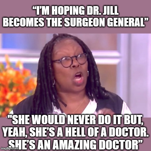 Deranged Whoopi | “I’M HOPING DR. JILL BECOMES THE SURGEON GENERAL” SHE’S AN AMAZING DOCTOR” "SHE WOULD NEVER DO IT BUT, YEAH, SHE’S A HELL OF A DOCTOR. | image tagged in deranged whoopi | made w/ Imgflip meme maker