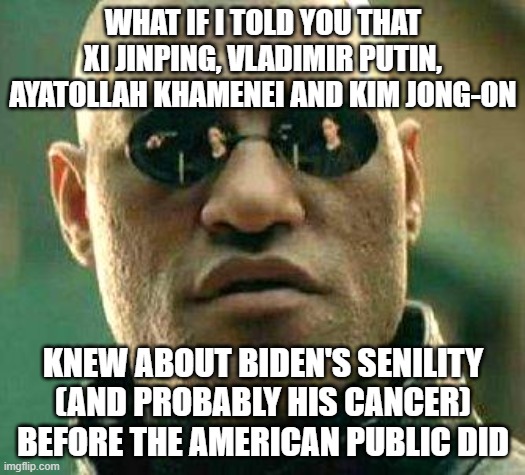 What if i told you | WHAT IF I TOLD YOU THAT XI JINPING, VLADIMIR PUTIN, AYATOLLAH KHAMENEI AND KIM JONG-ON; KNEW ABOUT BIDEN'S SENILITY (AND PROBABLY HIS CANCER) BEFORE THE AMERICAN PUBLIC DID | image tagged in what if i told you | made w/ Imgflip meme maker