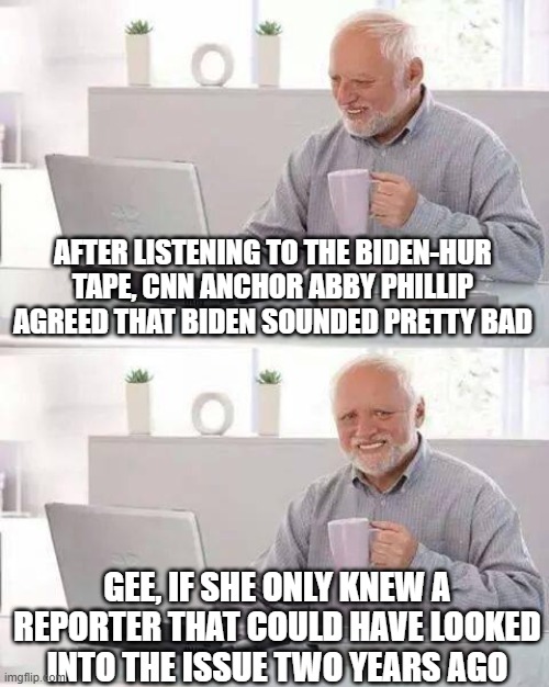The Media is stupid, lazy, and conceited, pt 2 | AFTER LISTENING TO THE BIDEN-HUR TAPE, CNN ANCHOR ABBY PHILLIP AGREED THAT BIDEN SOUNDED PRETTY BAD; GEE, IF SHE ONLY KNEW A REPORTER THAT COULD HAVE LOOKED INTO THE ISSUE TWO YEARS AGO | image tagged in memes,hide the pain harold | made w/ Imgflip meme maker