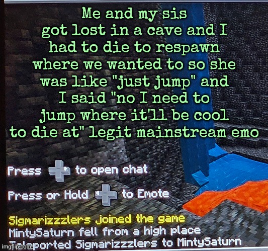 Me and my sis got lost in a cave and I had to die to respawn where we wanted to so she was like "just jump" and I said "no I need to jump where it'll be cool to die at" legit mainstream emo | made w/ Imgflip meme maker