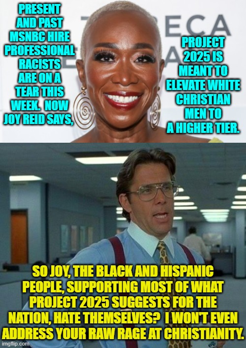 The obsessed Political Left frantically continue to gnaw at this nothing burger. | PROJECT 2025 IS MEANT TO ELEVATE WHITE CHRISTIAN MEN TO A HIGHER TIER. PRESENT AND PAST MSNBC HIRE PROFESSIONAL RACISTS ARE ON A TEAR THIS WEEK.  NOW JOY REID SAYS, SO JOY, THE BLACK AND HISPANIC PEOPLE, SUPPORTING MOST OF WHAT PROJECT 2025 SUGGESTS FOR THE NATION, HATE THEMSELVES?  I WON'T EVEN ADDRESS YOUR RAW RAGE AT CHRISTIANITY. | image tagged in yep | made w/ Imgflip meme maker