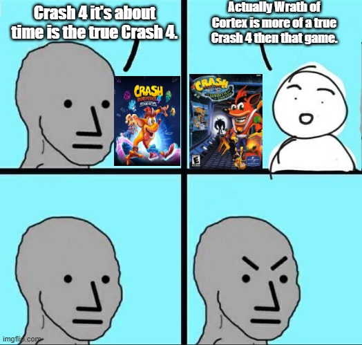 A Crash game shouldn't of been retcon(even though it was mediocre) | Actually Wrath of Cortex is more of a true Crash 4 then that game. Crash 4 it's about time is the true Crash 4. | image tagged in npc meme,crash bandicoot,crash 4 its about time,activision,crash bandicoot the wrath of cortex,crash bandicoot 4 it's about time | made w/ Imgflip meme maker