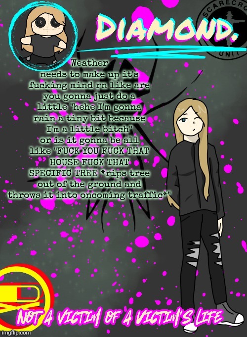 Diamond. Announcement Temp (TY DISCO!!!!) | Weather needs to make up it's fucking mind rn like are you gonna just do a little "hehe I'm gonna rain a tiny bit because I'm a little bitch" or is it gonna be all like "FUCK YOU FUCK THAT HOUSE FUCK THAT SPECIFIC TREE *rips tree out of the ground and throws it into oncoming traffic*" | image tagged in diamond announcement temp ty disco | made w/ Imgflip meme maker