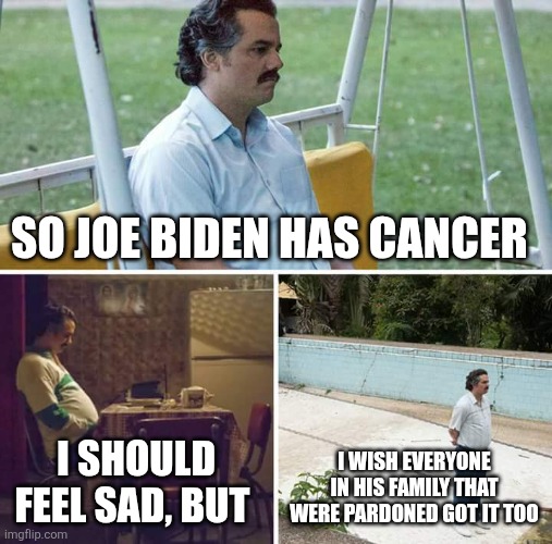 Sad Pablo Escobar | SO JOE BIDEN HAS CANCER; I SHOULD FEEL SAD, BUT; I WISH EVERYONE IN HIS FAMILY THAT WERE PARDONED GOT IT TOO | image tagged in memes,sad pablo escobar | made w/ Imgflip meme maker