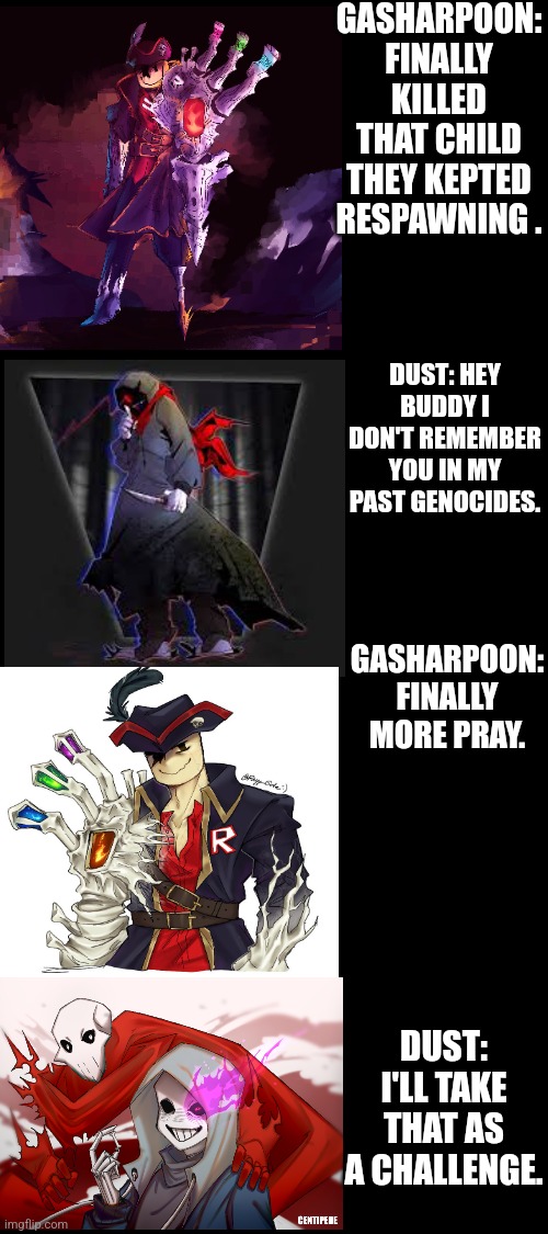 Gasharpoon John doe vs Dust Sans Part 1 | GASHARPOON: FINALLY KILLED THAT CHILD THEY KEPTED RESPAWNING . DUST: HEY BUDDY I DON'T REMEMBER YOU IN MY PAST GENOCIDES. GASHARPOON: FINALLY MORE PRAY. DUST: I'LL TAKE THAT AS A CHALLENGE. | image tagged in dusttale,forsaken | made w/ Imgflip meme maker