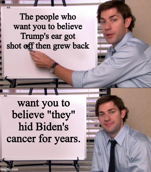 Jim Halpert Explains | The people who want you to believe Trump's ear got shot off then grew back; want you to believe "they" hid Biden's cancer for years. | image tagged in jim halpert explains | made w/ Imgflip meme maker